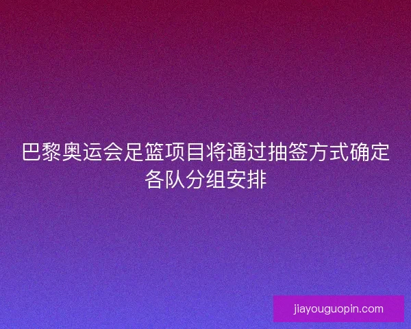 巴黎奥运会足篮项目将通过抽签方式确定各队分组安排